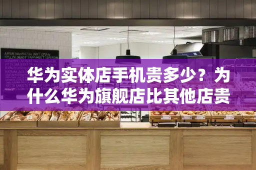 华为实体店手机贵多少？为什么华为旗舰店比其他店贵
