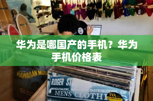 华为是哪国产的手机？华为手机价格表-第1张图片-星选测评