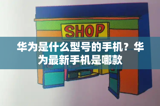 华为是什么型号的手机？华为最新手机是哪款-第1张图片-星选测评