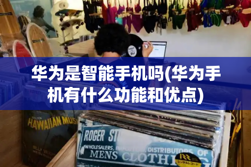 华为是智能手机吗(华为手机有什么功能和优点)