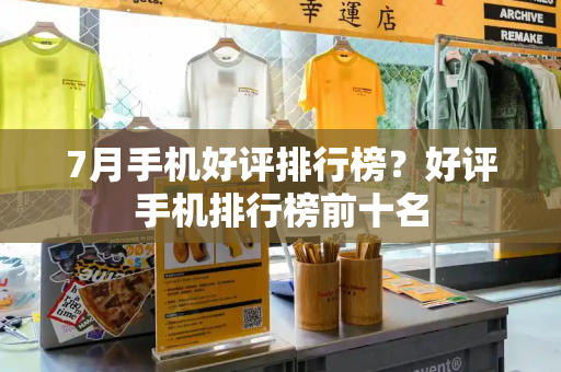 7月手机好评排行榜？好评手机排行榜前十名