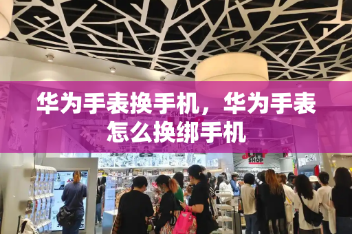 华为手表换手机，华为手表怎么换绑手机-第1张图片-星选测评