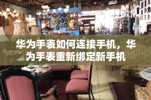 华为手表如何连接手机，华为手表重新绑定新手机-第1张图片-星选测评