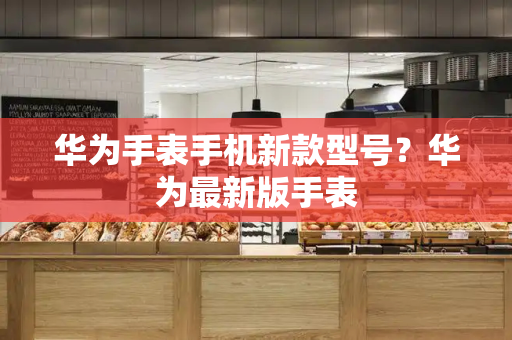 华为手表手机新款型号？华为最新版手表