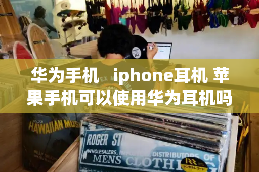 华为手机   iphone耳机 苹果手机可以使用华为耳机吗-第1张图片-星选测评
