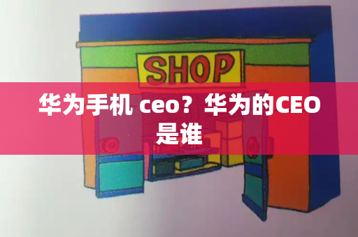 华为手机 ceo？华为的CEO是谁-第1张图片-星选测评