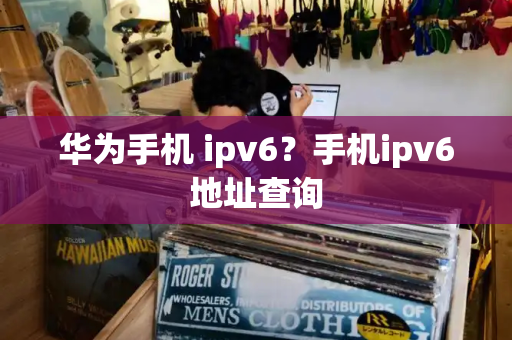 华为手机 ipv6？手机ipv6地址查询-第1张图片-星选测评