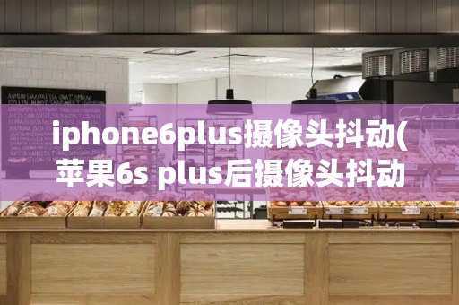 iphone6plus摄像头抖动(苹果6s plus后摄像头抖动怎么解决)