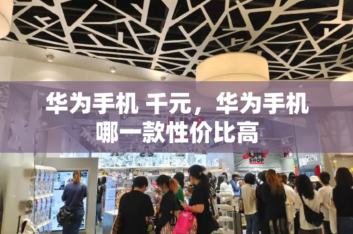 华为手机 千元，华为手机哪一款性价比高-第1张图片-星选测评