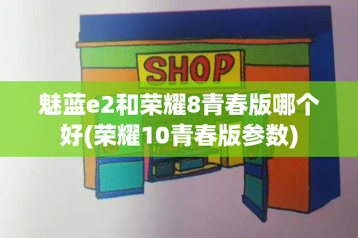 魅蓝e2和荣耀8青春版哪个好(荣耀10青春版参数)