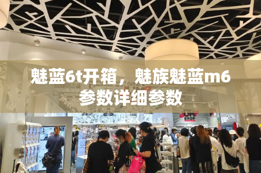 魅蓝6t开箱，魅族魅蓝m6参数详细参数