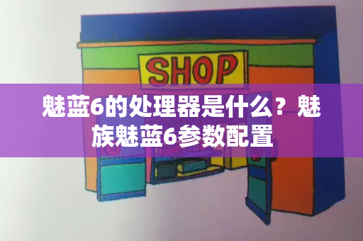 魅蓝6的处理器是什么？魅族魅蓝6参数配置-第1张图片-星选测评