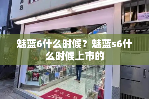魅蓝6什么时候？魅蓝s6什么时候上市的