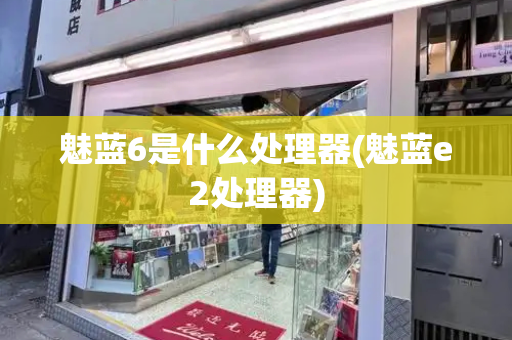 魅蓝6是什么处理器(魅蓝e2处理器)
