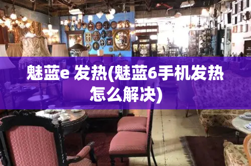 魅蓝e 发热(魅蓝6手机发热怎么解决)