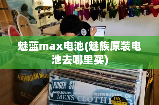 魅蓝max电池(魅族原装电池去哪里买)