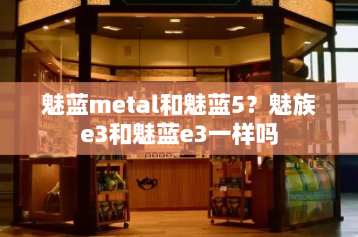 魅蓝metal和魅蓝5？魅族e3和魅蓝e3一样吗