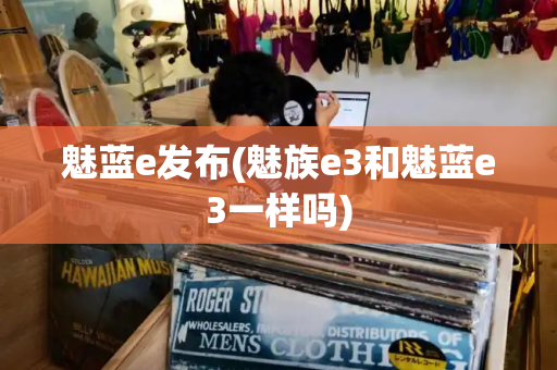 魅蓝e发布(魅族e3和魅蓝e3一样吗)