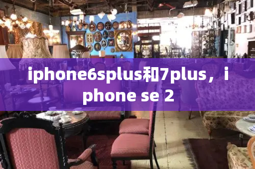 iphone6splus和7plus，iphone se 2-第1张图片-星选测评