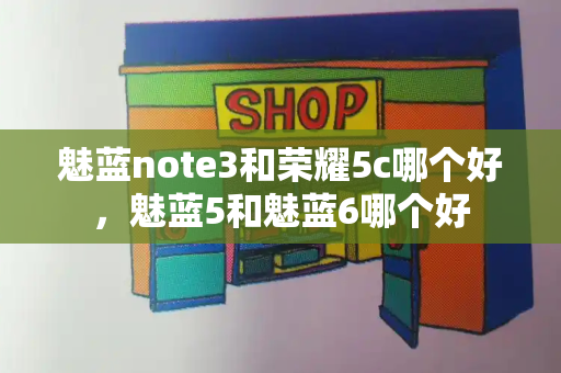 魅蓝note3和荣耀5c哪个好，魅蓝5和魅蓝6哪个好