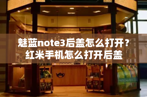 魅蓝note3后盖怎么打开？红米手机怎么打开后盖-第1张图片-星选测评
