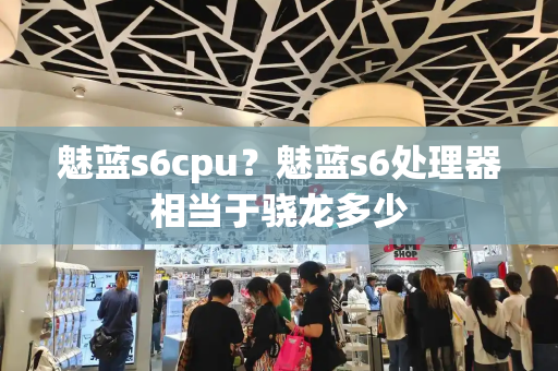 魅蓝s6cpu？魅蓝s6处理器相当于骁龙多少-第1张图片-星选测评