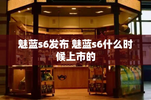 魅蓝s6发布 魅蓝s6什么时候上市的