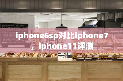 iphone6sp对比iphone7，iphone11评测
