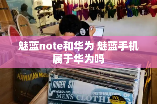 魅蓝note和华为 魅蓝手机属于华为吗