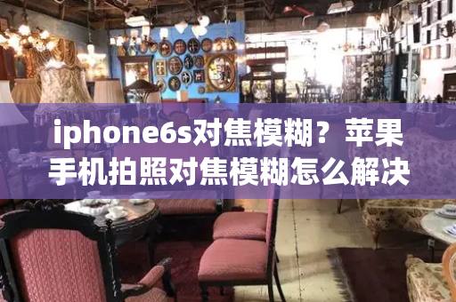 iphone6s对焦模糊？苹果手机拍照对焦模糊怎么解决