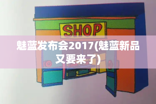 魅蓝发布会2017(魅蓝新品又要来了)