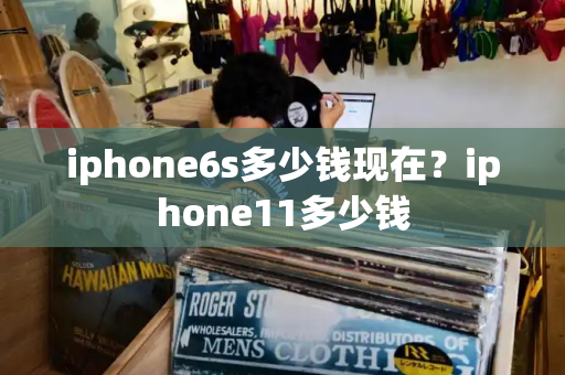 iphone6s多少钱现在？iphone11多少钱
