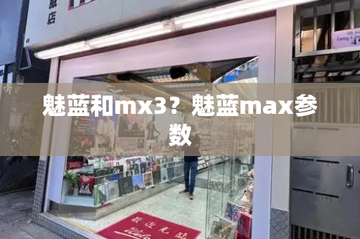 魅蓝和mx3？魅蓝max参数