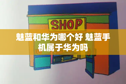 魅蓝和华为哪个好 魅蓝手机属于华为吗-第1张图片-星选测评