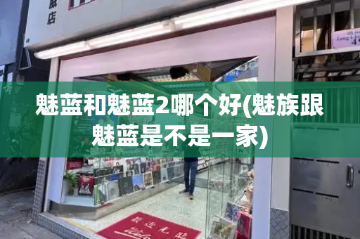 魅蓝和魅蓝2哪个好(魅族跟魅蓝是不是一家)