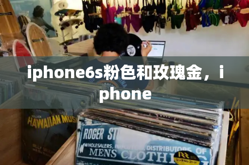 iphone6s粉色和玫瑰金，iphone
