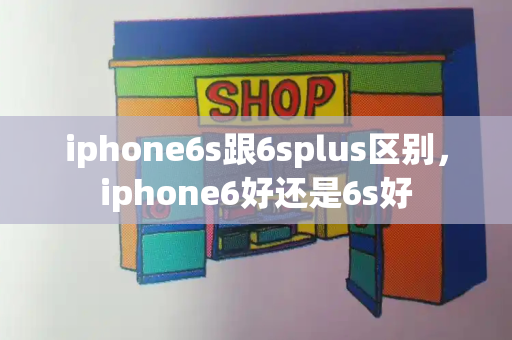 iphone6s跟6splus区别，iphone6好还是6s好-第1张图片-星选测评