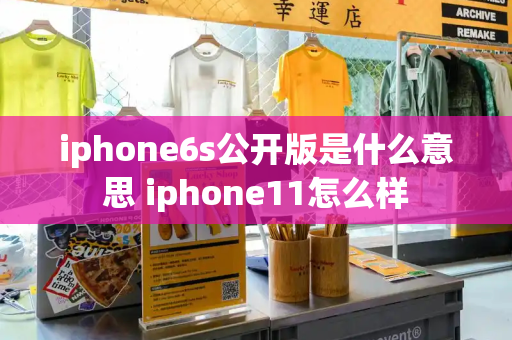 iphone6s公开版是什么意思 iphone11怎么样