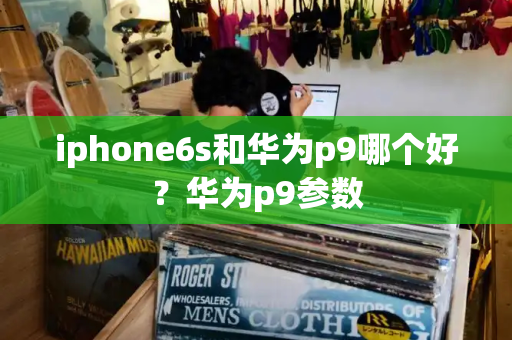 iphone6s和华为p9哪个好？华为p9参数-第1张图片-星选测评