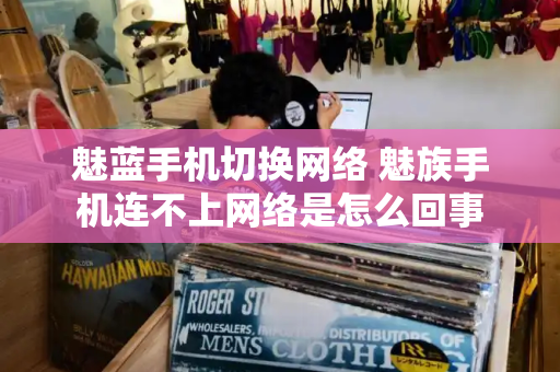 魅蓝手机切换网络 魅族手机连不上网络是怎么回事