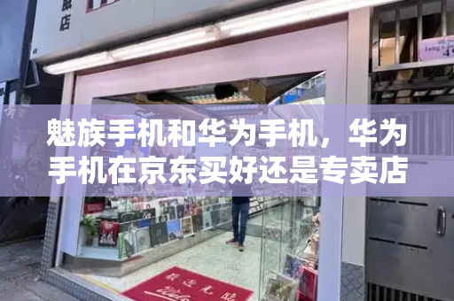 魅族手机和华为手机，华为手机在京东买好还是专卖店好