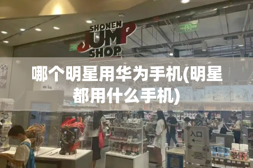 哪个明星用华为手机(明星都用什么手机)