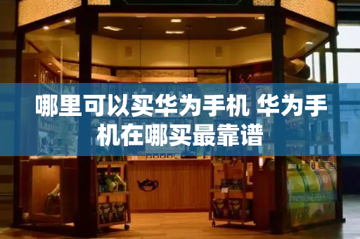 哪里可以买华为手机 华为手机在哪买最靠谱-第1张图片-星选测评