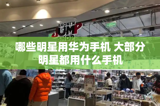 哪些明星用华为手机 大部分明星都用什么手机