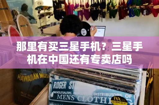 那里有买三星手机？三星手机在中国还有专卖店吗-第1张图片-星选测评