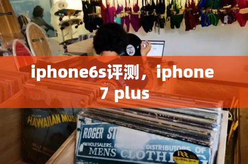 iphone6s评测，iphone 7 plus