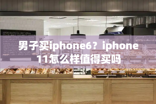 男子买iphone6？iphone11怎么样值得买吗
