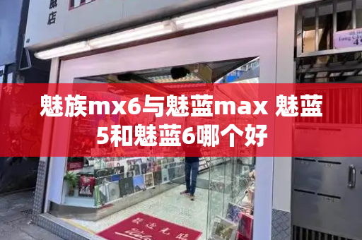 魅族mx6与魅蓝max 魅蓝5和魅蓝6哪个好-第1张图片-星选测评