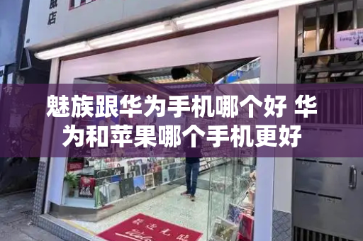 魅族跟华为手机哪个好 华为和苹果哪个手机更好-第1张图片-星选测评