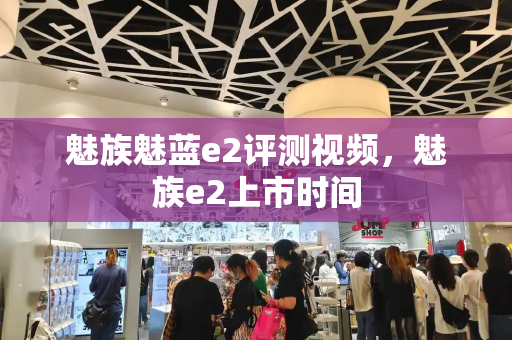 魅族魅蓝e2评测视频，魅族e2上市时间-第1张图片-星选测评